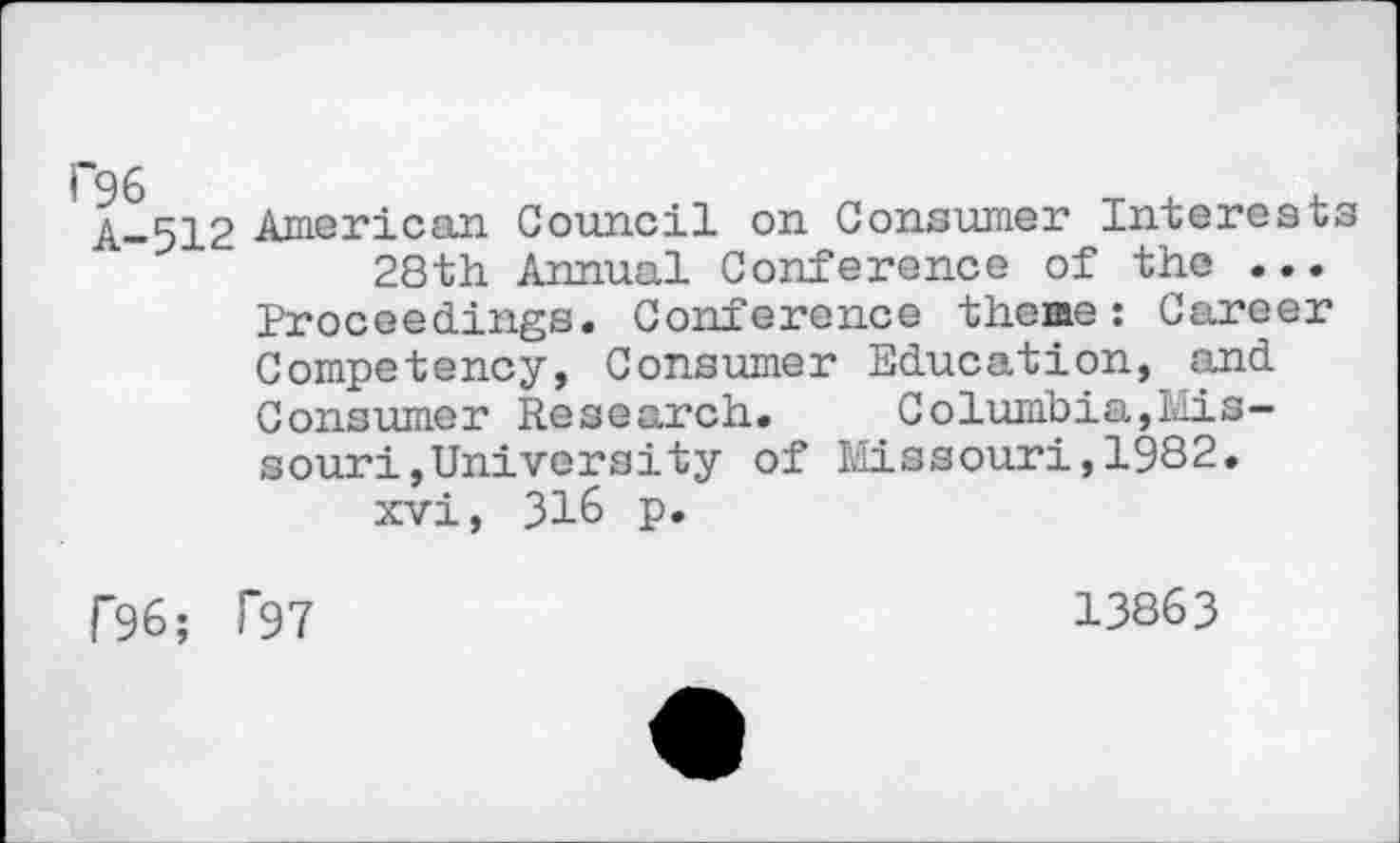 ﻿A-512 American Council on Consumer Interests 28th Annual Conference of the ...
Proceedings. Conference theme: Career Competency, Consumer Education, and Consumer Research.	Columbia,Mis-
souri,University of Missouri,1982. xvi, 316 p.
f96; T97
13863